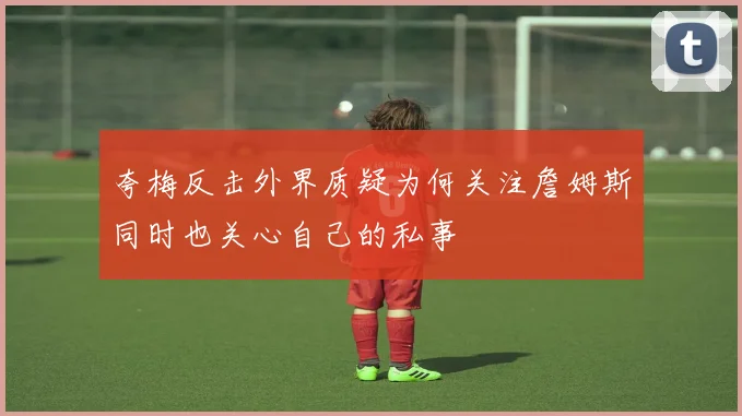 夸梅反击外界质疑为何关注詹姆斯同时也关心自己的私事