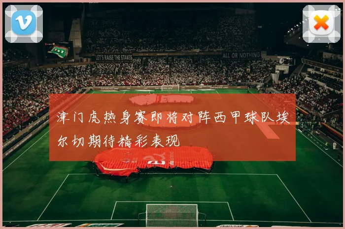 津门虎热身赛即将对阵西甲球队埃尔切期待精彩表现