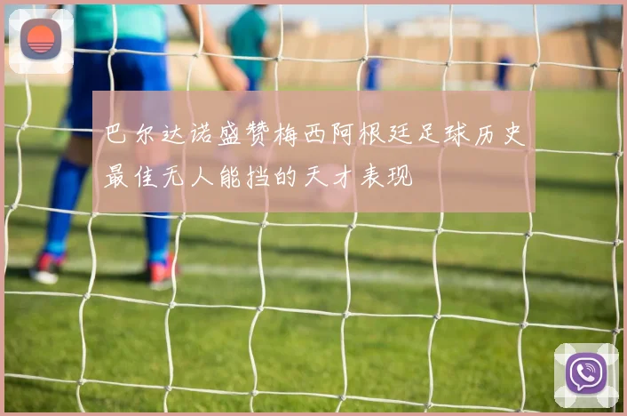 巴尔达诺盛赞梅西阿根廷足球历史最佳无人能挡的天才表现