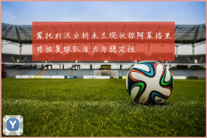 蒙托利沃分析米兰现状称阿莱格里将恢复球队活力与稳定性