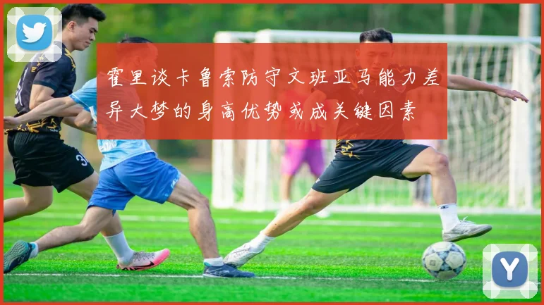 霍里谈卡鲁索防守文班亚马能力差异大梦的身高优势或成关键因素