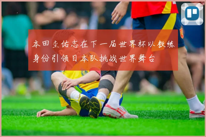 本田圭佑志在下一届世界杯以教练身份引领日本队挑战世界舞台
