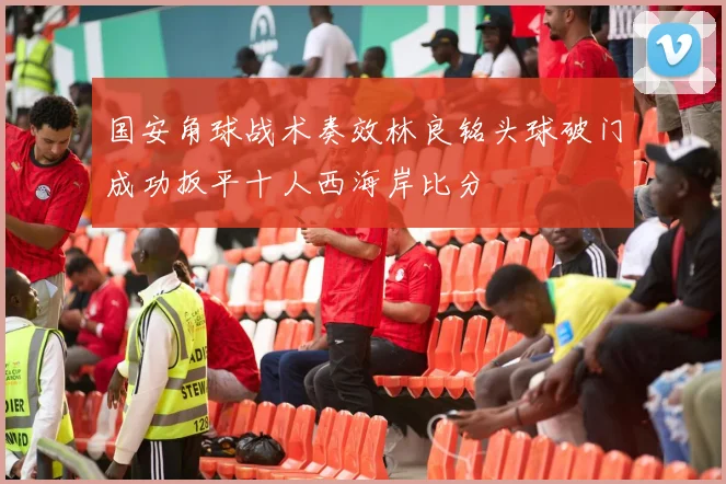 国安角球战术奏效林良铭头球破门成功扳平十人西海岸比分