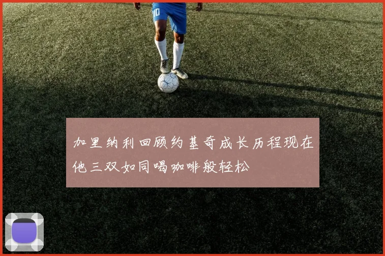 加里纳利回顾约基奇成长历程现在他三双如同喝咖啡般轻松
