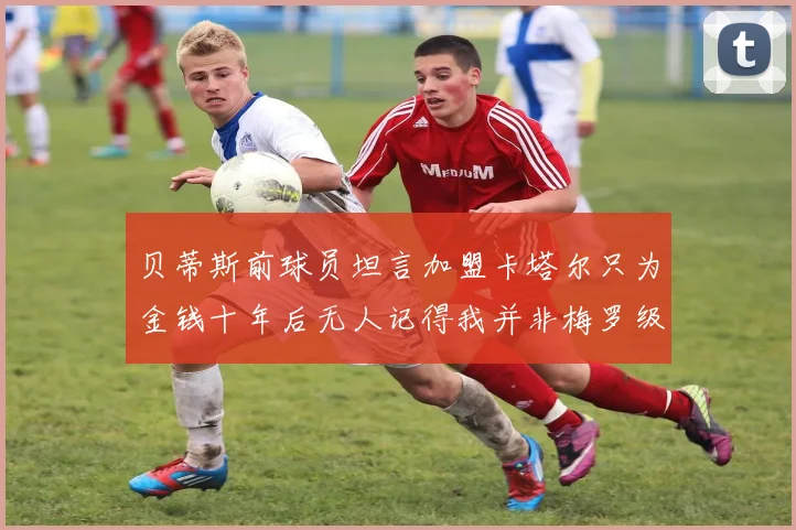 贝蒂斯前球员坦言加盟卡塔尔只为金钱十年后无人记得我并非梅罗级别