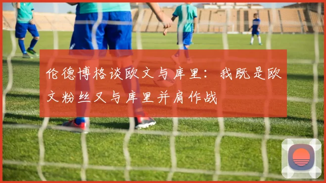 伦德博格谈欧文与库里：我既是欧文粉丝又与库里并肩作战