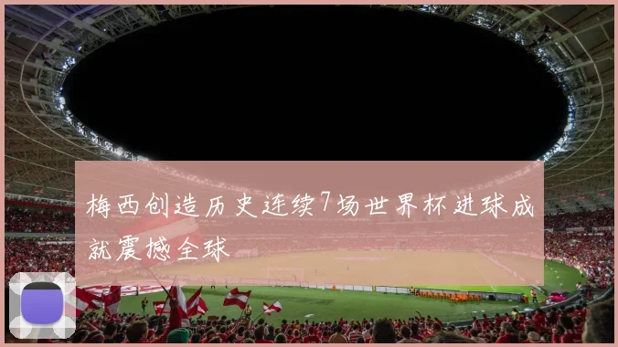 梅西创造历史连续7场世界杯进球成就震撼全球