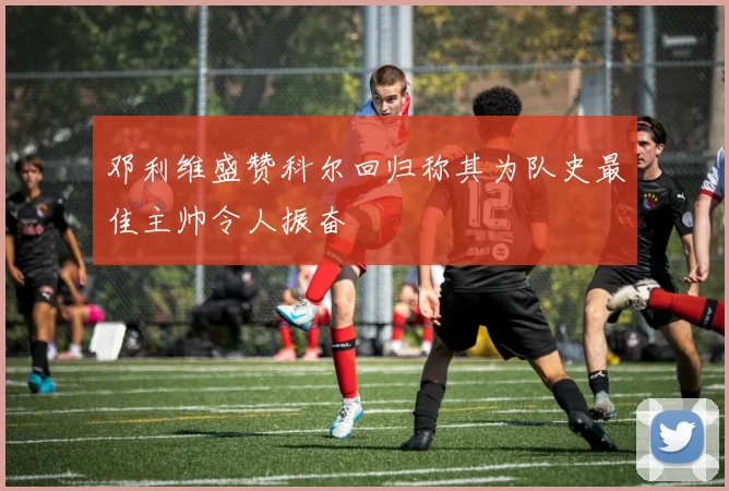 邓利维盛赞科尔回归称其为队史最佳主帅令人振奋