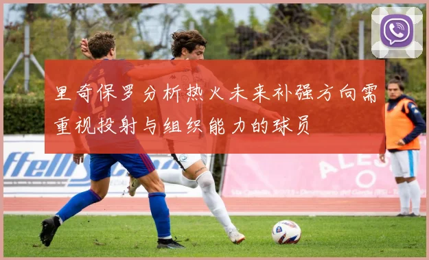 里奇保罗分析热火未来补强方向需重视投射与组织能力的球员
