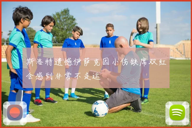 斯洛特遗憾伊萨克因小伤缺席双红会感到非常不走运
